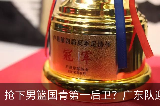 抢下男篮国青第一后卫？广东队迎来补强机会，这可是加强版徐杰！