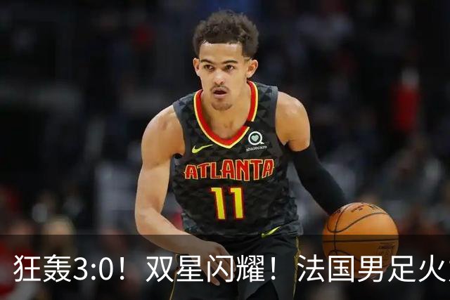 狂轰3:0！双星闪耀！法国男足火力猛，姆巴佩和登贝莱把对手打崩盘